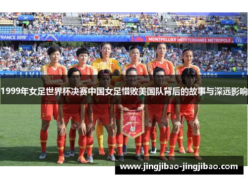 1999年女足世界杯决赛中国女足惜败美国队背后的故事与深远影响 1999年女足世界杯决赛中国女足惜败美国队背后的故事与深远影响