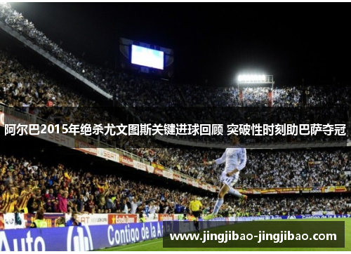 阿尔巴2015年绝杀尤文图斯关键进球回顾 突破性时刻助巴萨夺冠 阿尔巴2015年绝杀尤文图斯关键进球回顾 突破性时刻助巴萨夺冠
