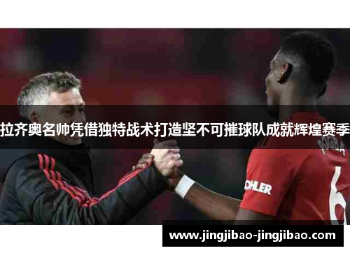 拉齐奥名帅凭借独特战术打造坚不可摧球队成就辉煌赛季 拉齐奥名帅凭借独特战术打造坚不可摧球队成就辉煌赛季