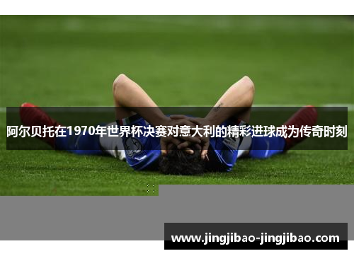 阿尔贝托在1970年世界杯决赛对意大利的精彩进球成为传奇时刻 阿尔贝托在1970年世界杯决赛对意大利的精彩进球成为传奇时刻