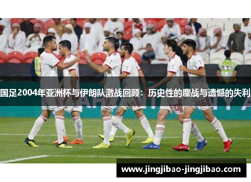 国足2004年亚洲杯与伊朗队激战回顾:历史性的鏖战与遗憾的失利 国足2004年亚洲杯与伊朗队激战回顾:历史性的鏖战与遗憾的失利
