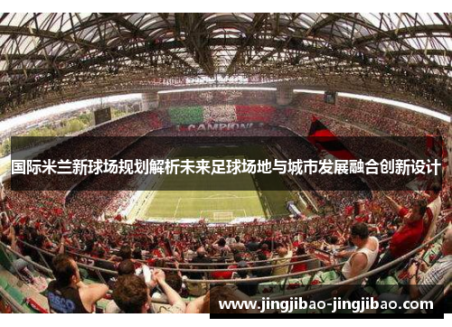 国际米兰新球场规划解析未来足球场地与城市发展融合创新设计 国际米兰新球场规划解析未来足球场地与城市发展融合创新设计
