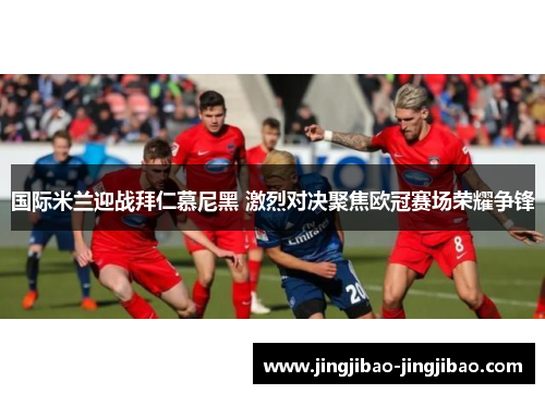 国际米兰迎战拜仁慕尼黑 激烈对决聚焦欧冠赛场荣耀争锋 国际米兰迎战拜仁慕尼黑 激烈对决聚焦欧冠赛场荣耀争锋