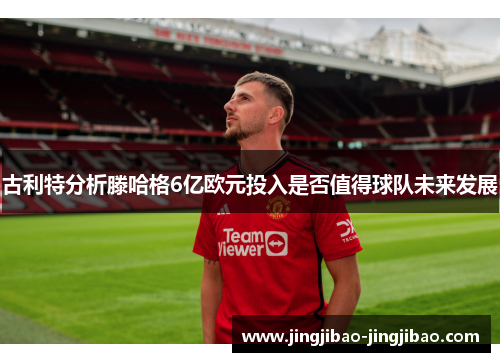 古利特分析滕哈格6亿欧元投入是否值得球队未来发展 古利特分析滕哈格6亿欧元投入是否值得球队未来发展