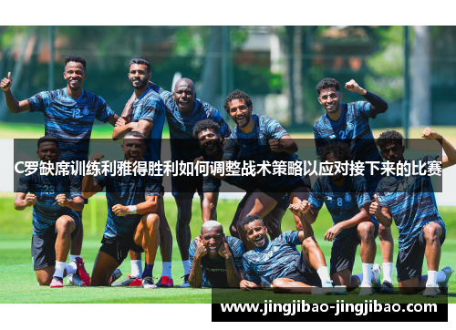 C罗缺席训练利雅得胜利如何调整战术策略以应对接下来的比赛