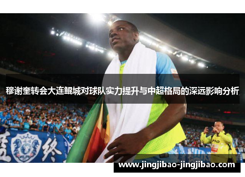 穆谢奎转会大连鲲城对球队实力提升与中超格局的深远影响分析 穆谢奎转会大连鲲城对球队实力提升与中超格局的深远影响分析