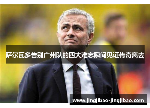 萨尔瓦多告别广州队的四大难忘瞬间见证传奇离去 萨尔瓦多告别广州队的四大难忘瞬间见证传奇离去