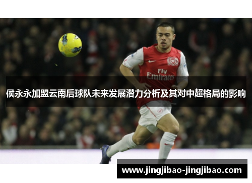 侯永永加盟云南后球队未来发展潜力分析及其对中超格局的影响