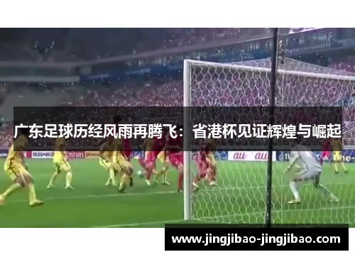 广东足球历经风雨再腾飞：省港杯见证辉煌与崛起