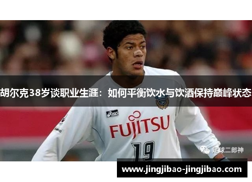 胡尔克38岁谈职业生涯:如何平衡饮水与饮酒保持巅峰状态 胡尔克38岁谈职业生涯:如何平衡饮水与饮酒保持巅峰状态