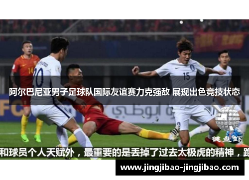 阿尔巴尼亚男子足球队国际友谊赛力克强敌 展现出色竞技状态 阿尔巴尼亚男子足球队国际友谊赛力克强敌 展现出色竞技状态