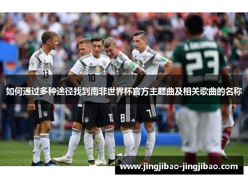 如何通过多种途径找到南非世界杯官方主题曲及相关歌曲的名称 如何通过多种途径找到南非世界杯官方主题曲及相关歌曲的名称