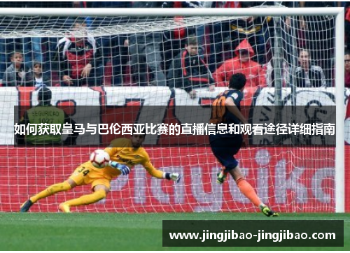如何获取皇马与巴伦西亚比赛的直播信息和观看途径详细指南 如何获取皇马与巴伦西亚比赛的直播信息和观看途径详细指南