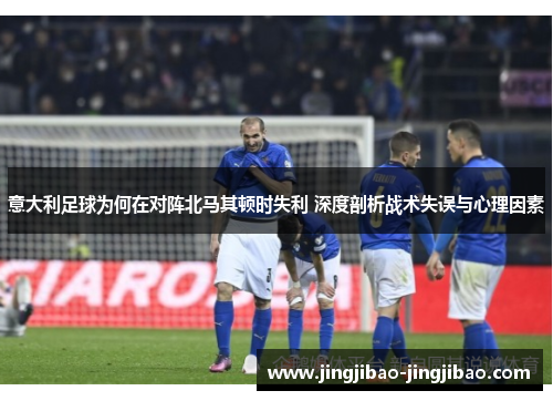 意大利足球为何在对阵北马其顿时失利 深度剖析战术失误与心理因素