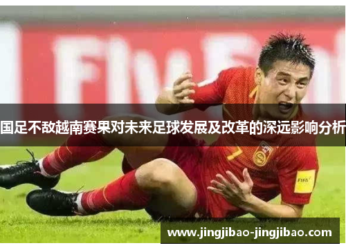 国足不敌越南赛果对未来足球发展及改革的深远影响分析